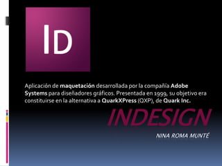 Aplicación de maquetación desarrollada por la compañía Adobe
Systems para diseñadores gráficos. Presentada en 1999, su objetivo era
constituirse en la alternativa a QuarkXPress (QXP), de Quark Inc.


                               INDESIGN
                                                  NINA ROMA MUNTÉ
 