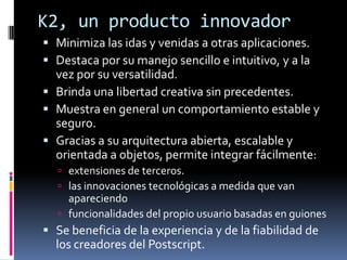K2, un producto innovador
 Minimiza las idas y venidas a otras aplicaciones.
 Destaca por su manejo sencillo e intuitivo, y a la
  vez por su versatilidad.
 Brinda una libertad creativa sin precedentes.
 Muestra en general un comportamiento estable y
  seguro.
 Gracias a su arquitectura abierta, escalable y
  orientada a objetos, permite integrar fácilmente:
   extensiones de terceros.
   las innovaciones tecnológicas a medida que van
    apareciendo
   funcionalidades del propio usuario basadas en guiones
 Se beneficia de la experiencia y de la fiabilidad de
  los creadores del Postscript.
 
