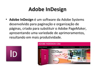 Adobe InDesign Adobe InDesign  é um software da Adobe   Systems desenvolvido para paginação e organização de páginas, criado para substituir o Adobe PageMaker, apresentando uma variedade de aprimoramentos, resultando em mais produtividade. 