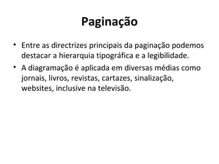 Paginação Entre as directrizes principais da paginação podemos destacar a hierarquia tipográfica e a legibilidade.  A diagramação é aplicada em diversas médias como jornais, livros, revistas, cartazes, sinalização, websites, inclusive na televisão. 