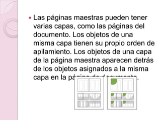  Las páginas maestras pueden tener
varias capas, como las páginas del
documento. Los objetos de una
misma capa tienen su propio orden de
apilamiento. Los objetos de una capa
de la página maestra aparecen detrás
de los objetos asignados a la misma
capa en la página de documento.
 