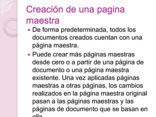 Creación de una pagina
maestra
 De forma predeterminada, todos los
documentos creados cuentan con una
página maestra.
 Puede crear más páginas maestras
desde cero o a partir de una página de
documento o una página maestra
existente. Una vez aplicadas páginas
maestras a otras páginas, los cambios
realizados en la página maestra original
pasan a las páginas maestras y las
páginas de documento que se basan en
 