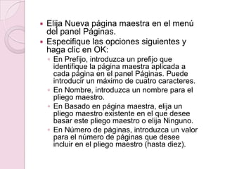  Elija Nueva página maestra en el menú
del panel Páginas.
 Especifique las opciones siguientes y
haga clic en OK:
◦ En Prefijo, introduzca un prefijo que
identifique la página maestra aplicada a
cada página en el panel Páginas. Puede
introducir un máximo de cuatro caracteres.
◦ En Nombre, introduzca un nombre para el
pliego maestro.
◦ En Basado en página maestra, elija un
pliego maestro existente en el que desee
basar este pliego maestro o elija Ninguno.
◦ En Número de páginas, introduzca un valor
para el número de páginas que desee
incluir en el pliego maestro (hasta diez).
 