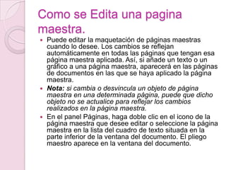 Como se Edita una pagina
maestra.
 Puede editar la maquetación de páginas maestras
cuando lo desee. Los cambios se reflejan
automáticamente en todas las páginas que tengan esa
página maestra aplicada. Así, si añade un texto o un
gráfico a una página maestra, aparecerá en las páginas
de documentos en las que se haya aplicado la página
maestra.
 Nota: si cambia o desvincula un objeto de página
maestra en una determinada página, puede que dicho
objeto no se actualice para reflejar los cambios
realizados en la página maestra.
 En el panel Páginas, haga doble clic en el icono de la
página maestra que desee editar o seleccione la página
maestra en la lista del cuadro de texto situada en la
parte inferior de la ventana del documento. El pliego
maestro aparece en la ventana del documento.
 