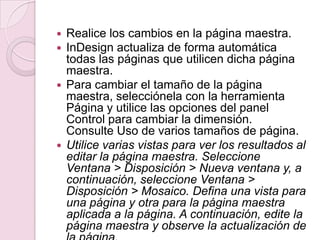  Realice los cambios en la página maestra.
 InDesign actualiza de forma automática
todas las páginas que utilicen dicha página
maestra.
 Para cambiar el tamaño de la página
maestra, selecciónela con la herramienta
Página y utilice las opciones del panel
Control para cambiar la dimensión.
Consulte Uso de varios tamaños de página.
 Utilice varias vistas para ver los resultados al
editar la página maestra. Seleccione
Ventana > Disposición > Nueva ventana y, a
continuación, seleccione Ventana >
Disposición > Mosaico. Defina una vista para
una página y otra para la página maestra
aplicada a la página. A continuación, edite la
página maestra y observe la actualización de
 