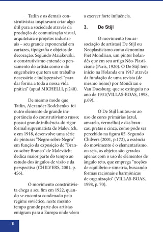 8
	 Tatlin e os demais con-
strutivistas inspiravam criar algo
útil para a sociedade através da
produção de comunicação visual,
arquitetura e projetos industri-
ais – seu grande exponencial em
cartazes, tipografia e objetos de
decoração. Segundo Maiakovski,
o construtivismo entende o pen-
samento do artista como o do
engenheiro que tem um trabalho
necessário e indispensável “para
dar forma a toda a nossa vida
prática” (apud MICHELLI, p.240).
	 De mesmo modo que
Tatlin, Alexander Rodchenko foi
outro elemento de grande im-
portância do construtivismo russo;
possui grande influência do rigor
formal suprematista de Malevitch,
e em 1918, desenvolve uma série
de pinturas “Negro sobre Negro”
em função da exposição de “Bran-
co sobre Branco” de Malevitch;
dedica maior parte do tempo ao
estudo dos ângulos de visão e da
perspectiva (CHILVERS, 2001, p.
456).
	 O movimento construtivis-
ta chega a seu fim em 1922, quan-
do se encontra condenado pelo
regime soviético, neste mesmo
tempo grande parte dos artistas
emigram para a Europa onde vêem
a exercer forte influência.
3.	 De Stijl
	 O movimento (ou as-
sociação de artistas) De Stijl ou
Neoplasticismo como denomina
Piet Mondrian, um pintor holan-
dês que em seu artigo Néo-Plasti-
cisme (Paris, 1920). O De Stijl tem
início na Holanda em 1917 através
da fundação de uma revista (de
mesmo nome) por Mondrian e
Van Doesburg que se extinguiu no
ano de 1931(VILLAS-BOAS, 1998,
p.69).
	 O De Stijl limitou-se ao
uso de cores primárias (azul,
amarelo, vermelho) e das bran-
cas, pretas e cinza, como pode ser
percebido na figura 05. Segundo
Chilvers (2001, p.172), a essência
do movimento é o elementarismo,
ou seja, os objetos são gerados
apenas com o uso de elementos de
ângulo reto, que emprega “noções
de equilíbrio e simetria, buscando
formas racionais e harmônicas
de organização” (VILLAS-BOAS,
1998, p. 70).
 