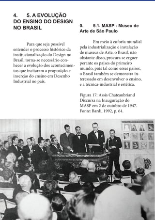 22
4.	 5. A EVOLUÇÃO
DO ENSINO DO DESIGN
NO BRASIL
	 Para que seja possível
entender o processo histórico da
institucionalização do Design no
Brasil, torna-se necessário con-
hecer a evolução dos acontecimen-
tos que incitaram a proposição e
inserção do ensino em Desenho
Industrial no país.
0.	 5.1. MASP - Museu de
Arte de São Paulo
	
	 Em meio à euforia mundial
pela industrialização e instalação
de museus de Arte, o Brasil, não
obstante disso, procura se erguer
perante os países do primeiro
mundo, pois tal como esses países,
o Brasil também se demonstra in-
teressado em desenvolver o ensino,
e a técnica-industrial e estética.
Figura 17: Assis Chateaubriand
Discursa na Inauguração do
MASP em 2 de outubro de 1947.
Fonte: Bardi, 1992, p. 64.
 