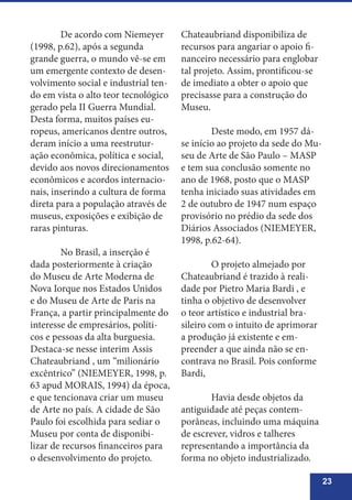 23
	 De acordo com Niemeyer
(1998, p.62), após a segunda
grande guerra, o mundo vê-se em
um emergente contexto de desen-
volvimento social e industrial ten-
do em vista o alto teor tecnológico
gerado pela II Guerra Mundial.
Desta forma, muitos países eu-
ropeus, americanos dentre outros,
deram início a uma reestrutur-
ação econômica, política e social,
devido aos novos direcionamentos
econômicos e acordos internacio-
nais, inserindo a cultura de forma
direta para a população através de
museus, exposições e exibição de
raras pinturas.
	 No Brasil, a inserção é
dada posteriormente à criação
do Museu de Arte Moderna de
Nova Iorque nos Estados Unidos
e do Museu de Arte de Paris na
França, a partir principalmente do
interesse de empresários, políti-
cos e pessoas da alta burguesia.
Destaca-se nesse interim Assis
Chateaubriand , um “milionário
excêntrico” (NIEMEYER, 1998, p.
63 apud MORAIS, 1994) da época,
e que tencionava criar um museu
de Arte no país. A cidade de São
Paulo foi escolhida para sediar o
Museu por conta de disponibi-
lizar de recursos financeiros para
o desenvolvimento do projeto.
Chateaubriand disponibiliza de
recursos para angariar o apoio fi-
nanceiro necessário para englobar
tal projeto. Assim, prontificou-se
de imediato a obter o apoio que
precisasse para a construção do
Museu.
	 Deste modo, em 1957 dá-
se início ao projeto da sede do Mu-
seu de Arte de São Paulo – MASP
e tem sua conclusão somente no
ano de 1968, posto que o MASP
tenha iniciado suas atividades em
2 de outubro de 1947 num espaço
provisório no prédio da sede dos
Diários Associados (NIEMEYER,
1998, p.62-64).
	 O projeto almejado por
Chateaubriand é trazido à reali-
dade por Pietro Maria Bardi , e
tinha o objetivo de desenvolver
o teor artístico e industrial bra-
sileiro com o intuito de aprimorar
a produção já existente e em-
preender a que ainda não se en-
contrava no Brasil. Pois conforme
Bardi,
	 Havia desde objetos da
antiguidade até peças contem-
porâneas, incluindo uma máquina
de escrever, vidros e talheres
representando a importância da
forma no objeto industrializado.
 