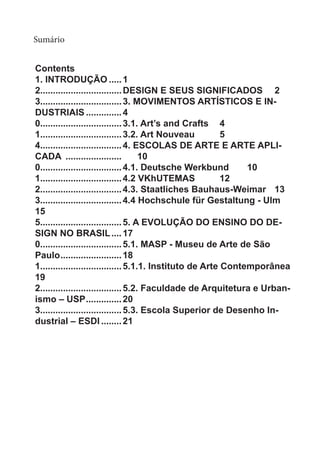 Sumário
Contents
1. INTRODUÇÃO......1
2................................DESIGN E SEUS SIGNIFICADOS	 2
3................................3. MOVIMENTOS ARTÍSTICOS E IN-
DUSTRIAIS...............4
0................................3.1. Art’s and Crafts	 4
1................................3.2. Art Nouveau	 5
4................................4. ESCOLAS DE ARTE E ARTE APLI-
CADA .......................	10
0................................4.1. Deutsche Werkbund	 10
1................................4.2 VKhUTEMAS	 12
2................................4.3. Staatliches Bauhaus-Weimar	 13
3................................4.4 Hochschule für Gestaltung - Ulm	
15
5................................5. A EVOLUÇÃO DO ENSINO DO DE-
SIGN NO BRASIL.....17
0................................5.1. MASP - Museu de Arte de São
Paulo.........................18
1................................5.1.1. Instituto de Arte Contemporânea	
19
2................................5.2. Faculdade de Arquitetura e Urban-
ismo – USP...............20
3................................5.3. Escola Superior de Desenho In-
dustrial – ESDI.........21
 