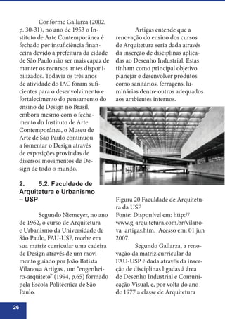 26
	 Conforme Gallarza (2002,
p. 30-31), no ano de 1953 o In-
stituto de Arte Contemporânea é
fechado por insuficiência finan-
ceira devido à prefeitura da cidade
de São Paulo não ser mais capaz de
manter os recursos antes disponi-
bilizados. Todavia os três anos
de atividade do IAC foram sufi-
cientes para o desenvolvimento e
fortalecimento do pensamento do
ensino de Design no Brasil,
embora mesmo com o fecha-
mento do Instituto de Arte
Contemporânea, o Museu de
Arte de São Paulo continuou
a fomentar o Design através
de exposições provindas de
diversos movimentos de De-
sign de todo o mundo.
2.	 5.2. Faculdade de
Arquitetura e Urbanismo
– USP
	 Segundo Niemeyer, no ano
de 1962, o curso de Arquitetura
e Urbanismo da Universidade de
São Paulo, FAU-USP, recebe em
sua matriz curricular uma cadeira
de Design através de um movi-
mento guiado por João Batista
Vilanova Artigas , um “engenhei-
ro-arquiteto” (1994, p.65) formado
pela Escola Politécnica de São
Paulo.
	 Artigas entende que a
renovação do ensino dos cursos
de Arquitetura seria dada através
da inserção de disciplinas aplica-
das ao Desenho Industrial. Estas
tinham como principal objetivo
planejar e desenvolver produtos
como sanitários, ferragens, lu-
minárias dentre outros adequados
aos ambientes internos.
Figura 20 Faculdade de Arquitetu-
ra da USP
Fonte: Disponível em: http://
www.g-arquitetura.com.br/vilano-
va_artigas.htm. Acesso em: 01 jun
2007.
	 Segundo Gallarza, a reno-
vação da matriz curricular da
FAU-USP é dada através da inser-
ção de disciplinas ligadas à área
de Desenho Industrial e Comuni-
cação Visual, e, por volta do ano
de 1977 a classe de Arquitetura
 