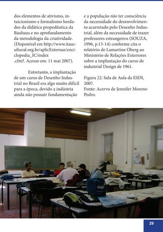 29
dos elementos de ativismo, in-
tuicionismo e formalismo herda-
dos da didática propedêutica da
Bauhaus e no aprofundamento
da metodologia da criatividade.
(Disponível em http://www.itauc-
ultural.org.br/aplicExternas/enci-
clopedia_IC/index
.cfm?. Acesso em: 11 mai 2007).
	 Entretanto, a implantação
de um curso de Desenho Indus-
trial no Brasil era algo muito difícil
para a época, devido a indústria
ainda não possuir fundamentação
e a população não ter consciência
da necessidade do desenvolvimen-
to acarretado pelo Desenho Indus-
trial, além da necessidade de trazer
professores estrangeiros (SOUZA,
1996, p.13-14) conforme cita o
relatório de Lamartine Oberg ao
Ministério de Relações Exteriores
sobre a implantação do curso de
industrial Design de 1961.
Figura 22: Sala de Aula da ESDI,
2007.
Fonte: Acervo de Jennifer Moreno
Pedro.
 