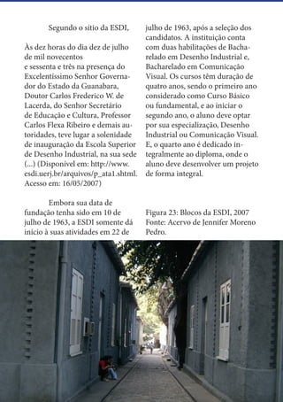 30
	 Segundo o sítio da ESDI,
Às dez horas do dia dez de julho
de mil novecentos
e sessenta e três na presença do
Excelentíssimo Senhor Governa-
dor do Estado da Guanabara,
Doutor Carlos Frederico W. de
Lacerda, do Senhor Secretário
de Educação e Cultura, Professor
Carlos Flexa Ribeiro e demais au-
toridades, teve lugar a solenidade
de inauguração da Escola Superior
de Desenho Industrial, na sua sede
(...) (Disponível em: http://www.
esdi.uerj.br/arquivos/p_ata1.shtml.
Acesso em: 16/05/2007)
	 Embora sua data de
fundação tenha sido em 10 de
julho de 1963, a ESDI somente dá
início à suas atividades em 22 de
julho de 1963, após a seleção dos
candidatos. A instituição conta
com duas habilitações de Bacha-
relado em Desenho Industrial e,
Bacharelado em Comunicação
Visual. Os cursos têm duração de
quatro anos, sendo o primeiro ano
considerado como Curso Básico
ou fundamental, e ao iniciar o
segundo ano, o aluno deve optar
por sua especialização, Desenho
Industrial ou Comunicação Visual.
E, o quarto ano é dedicado in-
tegralmente ao diploma, onde o
aluno deve desenvolver um projeto
de forma integral.
Figura 23: Blocos da ESDI, 2007
Fonte: Acervo de Jennifer Moreno
Pedro.
 