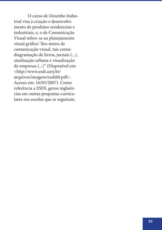 31
	 O curso de Desenho Indus-
trial visa à criação e desenvolvi-
mento de produtos residenciais e
industriais, e, o de Comunicação
Visual refere-se ao planejamento
visual gráfico “dos meios de
comunicação visual, tais como:
diagramação de livros, jornais (...),
sinalização urbana e visualização
de empresas (...)” (Disponível em:
<http://www.esdi.uerj.br/
arquivos/imagens/esdi60.pdf>.
Acesso em: 16/05/2007). Como
referência a ESDI, gerou ingluên-
cias em outras propostas curricu-
lares nas escolas que se seguiram.
 