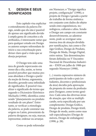1
1.	 DESIGN E SEUS
SIGNIFICADOS
	 Este capítulo visa explicitar
o entendimento da palavra De-
sign, sendo que ela não é passível
de apenas um significado devido
à ampla gama de conceitos a ela
atribuídos, é interessante notar que
para qualquer estudo em Design
os autores sempre referendam de
início a sua conceituação para
deixar claro qual a visão que se
deseja perpetuar.
	 O Design tem sido uma
área de grande repercussão em
nosso dia a dia, assim, se torna
possível perceber que muitas pes-
soas abordam o Design a partir
da noção de forma, ergonomia,
desenho, gerando uma infinidade
de significados. É possível visu-
alizar o significado do termo que
segundo o Dicionário Eletrônico
Michaelis (1998), identifica como
sendo “planejamento ou produto
resultado de um plano”. Entre-
tanto, se verificar a etimologia
da palavra, se pode constatar sua
origem no Latim, proveniente da
palavra designare, ou seja, marcar,
representar, ordenar ou arranjar.
	 Como se pode referendar
em Niemeyer, o “Design significa
projeto, configuração” (1998), o
projeto de Design é gerado a partir
do trabalho de forma sistêmica
em conjunto com dados do objeto
sendo estes ergonômicos, tec-
nológicos, culturais e afins. Sendo
o Design um campo em constante
desenvolvimento, ao adentrar
neste, pode-se averiguar uma
imensa área de atuação dividida
por ramificações, tais como o De-
sign Gráfico, Design de Produto,
Design de Moda, Design Digital,
entre outras. Tais denominações
foram definidas no V Encontro
Nacional de Desenhistas Industri-
ais – ENDI em julho de 1988 que
segundo Niemeyer (1998),
(...) reuniu expressivo número de
participantes de todo o país (es-
tudantes, docentes e profissionais
da área) decidiu pela aprovação
da proposta do nome da profissão
para Designer, como termo gené-
rico. Cada uma das diversas áreas
de atuação, que vêm se multipli-
cando, seria especificada por um
complemento: Design Gráfico,
Design de produto, Design têxtil,
Design de moda, assim como suas
sub-especializações (Design de
móveis, Design de embalagem)
(1998, p. 28).
 