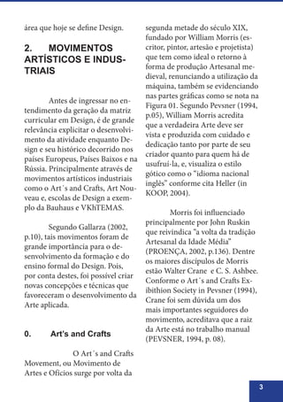 3
área que hoje se define Design.
2.	 MOVIMENTOS
ARTÍSTICOS E INDUS-
TRIAIS
	 Antes de ingressar no en-
tendimento da geração da matriz
curricular em Design, é de grande
relevância explicitar o desenvolvi-
mento da atividade enquanto De-
sign e seu histórico decorrido nos
países Europeus, Países Baixos e na
Rússia. Principalmente através de
movimentos artísticos industriais
como o Art´s and Crafts, Art Nou-
veau e, escolas de Design a exem-
plo da Bauhaus e VKhTEMAS.
	 Segundo Gallarza (2002,
p.10), tais movimentos foram de
grande importância para o de-
senvolvimento da formação e do
ensino formal do Design. Pois,
por conta destes, foi possível criar
novas concepções e técnicas que
favoreceram o desenvolvimento da
Arte aplicada.
0.	 Art’s and Crafts
		 O Art´s and Crafts
Movement, ou Movimento de
Artes e Ofícios surge por volta da
segunda metade do século XIX,
fundado por William Morris (es-
critor, pintor, artesão e projetista)
que tem como ideal o retorno à
forma de produção Artesanal me-
dieval, renunciando a utilização da
máquina, também se evidenciando
nas partes gráficas como se nota na
Figura 01. Segundo Pevsner (1994,
p.05), William Morris acredita
que a verdadeira Arte deve ser
vista e produzida com cuidado e
dedicação tanto por parte de seu
criador quanto para quem há de
usufruí-la, e, visualiza o estilo
gótico como o “idioma nacional
inglês” conforme cita Heller (in
KOOP, 2004).
	 Morris foi influenciado
principalmente por John Ruskin
que reivindica “a volta da tradição
Artesanal da Idade Média”
(PROENÇA, 2002, p.136). Dentre
os maiores discípulos de Morris
estão Walter Crane e C. S. Ashbee.
Conforme o Art´s and Crafts Ex-
ibithion Society in Pevsner (1994),
Crane foi sem dúvida um dos
mais importantes seguidores do
movimento, acreditava que a raiz
da Arte está no trabalho manual
(PEVSNER, 1994, p. 08).
 