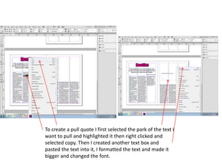 To create a pull quote I first selected the park of the text I
want to pull and highlighted it then right clicked and
selected copy. Then I created another text box and
pasted the text into it, I formatted the text and made it
bigger and changed the font.
 