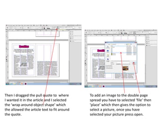 Then I dragged the pull quote to where
I wanted it in the article and I selected
the ‘wrap around object shape’ which
the allowed the article text to fit around
the quote.
To add an image to the double page
spread you have to selected ‘file’ then
‘place’ which then gives the option to
select a picture, once you have
selected your picture press open.
 