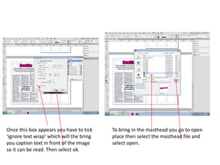 Once this box appears you have to tick
‘ignore text wrap’ which will the bring
you caption text in front of the image
so it can be read. Then select ok.
To bring in the masthead you go to open
place then select the masthead file and
select open.
 