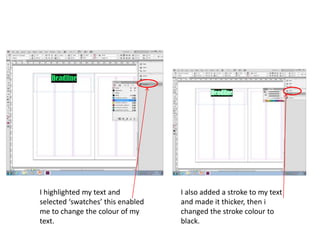 I highlighted my text and
selected ‘swatches’ this enabled
me to change the colour of my
text.
I also added a stroke to my text
and made it thicker, then i
changed the stroke colour to
black.
 