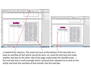 I created three columns. The small red cross at the bottom of the text tells me I
have an overflow of text which cannot be seen, so I used the text tool and made
another text box on the other side of the page underneath the standfirst text. I
the next text box a small rectangle which I pressed then allowed me to click on the
article and have the overflow of text transfer into this text box.
 