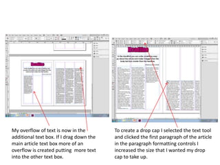 My overflow of text is now in the
additional text box. If I drag down the
main article text box more of an
overflow is created putting more text
into the other text box.
To create a drop cap I selected the text tool
and clicked the first paragraph of the article
in the paragraph formatting controls I
increased the size that I wanted my drop
cap to take up.
 