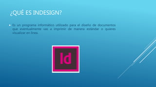 ¿QUÉ ES INDESIGN?
 Es un programa informático utilizado para el diseño de documentos
que eventualmente vas a imprimir de manera estándar o quieres
visualizar en línea.
 