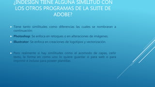 ¿INDESIGN TIENE ALGUNA SIMILITUD CON
LOS OTROS PROGRAMAS DE LA SUITE DE
ADOBE?
 Tiene tanto similitudes como diferencias las cuales se nombraran a
continuación:
 Photoshop: Se enfoca en retoques o en alteraciones de imágenes.
 Illustrator: Se enfoca en creaciones de logotipos y vectorización.
 Pero realmente si hay similitudes como el acomodo de capas, ceñir
texto, la forma en como uno lo quiere guardar si para web o para
imprimir e incluso para poseer plantillas.
 