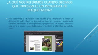 ¿A QUÉ NOS REFERIMOS CUANDO DECIMOS
QUE INDESIGN ES UN PROGRAMA DE
MAQUETACIÓN?
 Nos referimos a maquetar una revista para impresión o crear un
documento pdf plano o interactivo rico en recursos multimedia,
también par tablets o smartphones y proporciona un acceso sencillo a
una serie a ajustes preestablecidos y también a plantillas de Adobe
Stock.
 