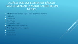 ¿CUÁLES SON LOS ELEMENTOS BÁSICOS
PARA COMENZAR LA MAQUETACIÓN DE UN
MEDIO?
 Títulos: Lleva la primera página hasta los titulares menores
 -Subtítulos
 -Antetítulos
 -Intertitulos
 -Destacadas u ojos
 Fotos: Llevan diarios y revistas
 Arte: Diagramación de imágenes
 -Infografías
 -Caricaturas
 -Ilustraciones
 