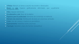  Viñetas: Marcan un tema o asunto recurrente o destacados
 Boxes o caja: Espacio gráficamente delimitado que usualmente
incluyendo texto.
 Hilos: Separar elementos
 Encabezados y pie: Base de la página
 Espacios para la publicidad: Elemento de contenido no-editorial
 Número de columnas: Distribución de texto en columnas verticales
 Color: Uso de colores y matices en periodismo
 Espaciamiento: Interlinea entre columnas
 Tipología: Variedad y tipos de fuentes tipográficas
 