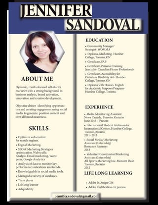 JENNIFER
SANDOV
AL
EDUCATION

ABOUT ME
Dynamic, results-focused self-starter
marketer with a strong background in
business analysis, brand activation,
innovation and creative development.   
  
Objective driven  identifying opportunities and creating engagement using social
media to generate, position content and
over all brand awareness.

SKILLS	
•	 Optimize web content
for search engines.
•	 Digital Marketing.
•	 SEO & Marketing Strategies  
optimization ,Web traffic
Analysis Email marketing, Word
press, Google Analytics   
•	 Analysis of data to monitor key     
performance indications and trends.
•	 Knowledgeable in social media tools.
•	 Managed a variety of databases.
•	 Team player
•	 Life long learner
•	 Adaptability

•	 Community Manager/
Strategist- WOMMA  
•	 Diploma, Marketing -Humber
College, Toronto, ON  
•	 Certificate, SAP
•	 Certificate, Personal Training
Specialist- Canadian Fitness Professionals
•	 Certificate, Accessibility for
Ontarians Disability Act- Humber
College, Toronto, ON
•	 Diploma with Honors, English
for Academic Purposes ProgramHumber College, Toronto.

EXPERIENCE
•	 Media Monitoring Assistant
News Canada, Toronto, Ontario                                                                                         
June 2013 – Present
•	 International Student Ambassador
International Centre, Humber College,
Toronto,Ontario	
2011- 2013
•	 Social Media/ Marketing
Assistant (Internship)                                             
Romance Journeys                                                                                                     
2013
•	 Volunteer Coordinator/Marketing 	
Assistant (Internship)	
All Sports Marketing Inc. Monster Dash
Toronto,Ontario	
	
	
	
2012

LIFE LONG LEARNING
•	 Adobe InDesign CS6
•	 Adobe Certification- In process

jennifer.sndoval@gmail.com

 