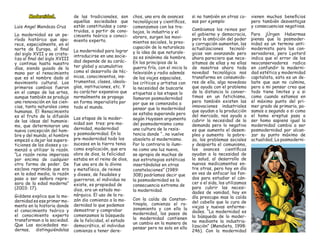 Modernidad. 
Luis Angel Mendoza Cruz 
La modernidad es un período histórico que aparece, especialmente, en el norte de Europa, al final del siglo XVII y se cristaliza al final del siglo XVIII y continua hasta nuestro días, siendo guiado de la mano por el renacimiento que es el nombre dado al movimiento cultural. Los primeros cambios fueron en el campo de las artes, aunque también se produjo una renovación en las ciencias, tanto naturales como humanas. El Renacimiento es el fruto de la difusión de las ideas del humanismo, que determinaron una nueva concepción del hombre y del mundo, el hombre empezó a dejar las supersticiones de los dioses y comenzó a utilizar la razón. “La razón reina imperiosa por encima de cualquier otra forma de poder. De esclava reprimida que era en la edad media, la razón paso a ser señora represora de la edad moderna” (2003: 17). 
Giddens explica que la modernidad es ese primer momento en la historia donde el conocimiento teórico y el conocimiento experto transforman a la sociedad. Que Las sociedades modernas, distinguiéndolas de las tradicionales, son aquellas sociedades que están constituidas y construidas, a partir de conocimiento teórico o conocimiento experto. 
La modernidad para lograr introducirse en una sociedad depende de su carácter global y acumulativo como el desarrollo de técnicas, conocimientos, instrumentos, clases, ideologías, instituciones, etc. Y su carácter expansivo que normalmente se propaga en forma imperialista por todo el mundo. 
Las etapas de la modernidad son tres: pre-modernidad, modernidad y posmodernidad. En la pre-modernidad todo los sucesos en la tierra tenia como explicación, que era obra de dios, la felicidad estaba en el reino de dios, fue una era de lo divino y metafísico, de reinos y dioses, de feudales y guerreros, el individuo no existe, es propiedad de dios, era un estado monárquico. El uso de la razón dio comienzo a la modernidad lo que podemos demostrar y comprobar comenzamos la búsqueda de la felicidad, el estado democrático, el individuo comienza a tener derechos, una era de avances tecnológicos y científicos, comenzamos con los trabajos, la industria y el obrero, surgen los movimientos sociales, la preocupación de la naturaleza y la idea de que naturaleza es sinónimo de hombre. En los principios de la guerra fría, con el inicio la televisión y radio además de los viajes espaciales, los críticos y artistas con la necesidad de buscarle etiquetas a las etapas lo llamaron posmodernidad por que se comenzaba a pensar que la modernidad se estaba superando pero según Huyssen argumenta del posmodernismo como una cultura de la resistencia donde “…no vuelve obsoleto al modernismo. Por lo contrario lo ilumina como una luz nueva, se apropia de muchas de sus estrategias estéticas insertándolas en otras constelaciones” (1989: 308) podríamos decir que la posmodernidad es la consecuencia extrema de la modernidad. 
Con la caída de Constantinopla, comienza el razonamiento y con ello la modernidad, los pasos de la modernidad contienen un cambio en la manera de pensar pero no solo en ello si no también en otras cosas por ejemplo: 
Cambiamos los reinos por el gobierno y democracia, pero la ambición del poder y corrupción aumentan, las actualizaciones tecnológicas van avanzando pero ahora pareciera que necesitamos de ellas y no ellas de nosotros ahora toda novedad tecnológica nos transforma en consumidores de ella, algo novedoso que ayuda con el problema de la distancia lo convertimos en un fetichismo, pero también existen las innovaciones industriales que ayudan a la producción del mercado, nos ayuda a cubrir la necesidad de la demanda pero lo negativo es que aumenta el desempleo y aumenta la pobreza, los problemas sociales y despierta el comunismo, los avances científicos ayudan a la necesidad de la salud, al desarrollo de nuevos medicamentos entre otras, pero hoy en día en ves de enfocar los fondos para estudiar el cáncer o el sida, los utilizamos para cubrir las necesidades de vanidad, hoy en día preocupa mas la caída del cabello que la cura de viejas y nuevas enfermedades. “La modernidad es la búsqueda de lo moderno mediante la industrialización” (Mendieta, 1998: 246). Con la modernidad vienen muchos beneficios pero también desventajas y consecuencias negativas. 
Para jÜrgen Habermas piensa que la posmodernidad es un termino antimodernista para los conservadores, pero Lyotard indica que el error de los neoconservadores radica en confundir la modernidad estética y modernidad capitalista, esto es un debate que aun no culmina, pero a mi pensar creo que todo tiene limites y a si como cuando estamos en el máximo punto del primer grado de primaria, pasamos a segundo o si como el homo ereptus pasa a ser homo sapiens igual la modernidad cambia a ser posmodernidad por alcanzar su punto máximo de actualidad, La posmoderni  