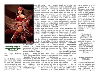 Reporte del trabajo en equipo sorbre el tema “El Marxismo” 
Luis Angel Mendoza Cruz. 
En el trabajo realizo por equipo para tratar el tema del Marxismo fue interesante y logre conocer el como trabajan mis compañeros. Al parece, tenia mayor conocimiento sobre el tema, por ello ayude a mis compañeros a comprender la lectura en dirferentes aspectos y terminos que manejaba el autor con respecto a karl Marx, el marxismo, plusvalia, capital, luchade clases, etc. Ademas contribui con algunos temas y mapas coneptuales al igual quedar diversos puntos de vista, ideas y ser quien reprensentara a mi equipo en la exposición frente al grupo. 
La lectura me fue de mucho a grado y de gran interes personal, el Marxismo es un conjunto de ideas economicas, politicas y filosoficas que llegaron a causar polemica desde el siglo XIX hasta la fecha, Cuando estalla la revolución francesa se comenzaron a difundir las ideas revolucionarias marxistas, estos temas son excelentes para ayudar a qutiar las vendas de los ojos. 
Lucha de clases, Plusvalia, materialismo, alienación, Dialéctica, capital, el valor y explotación, son temas que nos explican la lectura y comparto muchas de esas ideas, aunque discrepo con algunas, por ejemplo puede ser porque estas ideas son del siglo XIX y aunque la situación sige muy similar y aun encajan muchas de las ideas de marx, puede que ciertas explotaciones del capitalista hacia el trabajador ya no sean las mismas, el menospreciar al capitalista y tratarlo como un ser despiadado, lleno de avaricia olvidando su lado humano puede que tampoco sea una realidad. 
Kral marx dijo “El cambio es una relación entre trabajadores, con una envoltura material” es una frases relaciona con los temas del capital, el valor y la plusvalia. El mundo de la circulación de la mercancia y el dinero puede ser agresiva y aun que se desccribe como una explotación sobre humana, puede que las cosas no sean asi, se dice que el comunista es comunista hasta que se hace millonario, ¿significa que toda persona quiere conseguir sus deseos por los medio necesarios? 
Si bien, no debemos ver el marxismo como si fuese una obra de teatro y nos implica participar en ello, ya estara de cada uno compartir las ideas que le sea necesaria por ejemplo personas con ideologias sumamente solidas seguramente encontraran polemica las ideas sobre la alienación y dialectica, igual existiran personas que simplemente no les interesara el tema. 
El hombre es un ser material, tiene unas necesidades que satisfacer y se ve obligado a trabajar para ello. En cierto modo el hombre se identifica con su trabajo, y se ve reflejado en el fruto del mismo, pero cuando vamos a vender nuestra fuerza de trabajo somos deshumanisados ¿Sera esto verdad? Y si asi fuese, seria entonces que el descontento del pueblo haga que la caida del mundo capitalista fuese pronto aun que el proceso de la dictadura socialista no sera agradable. 
“El capitalismo está cavando su propia tumba. La centralización de losmedios de producción y las socialización del trabajo llega a un punto en que son ya incompatibles con su envoltura capitalista” Karl marx 
Reporte de clase del 22/08/2013 
En la era del oscurantismo todo era originado por la ideologia cristiana, toda explicación era producido por la iglesia,  