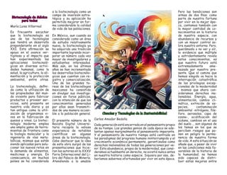 Biotecnología de México para todos 
María Luisa Villarreal 
Es frecuente escuchar que la biotecnología es una de las tecnologías que tendrá un desarrollo preponderante en el siglo XXI. Esta afirmación se apoya en el avance vertiginoso y el impacto que han experimentado las aplicaciones biotecnológicas en diversas actividades humanas, como la salud, la agricultura, la alimentación y la protección ambiental, entre otras. 
La biotecnología, definida como la utilización de las propiedades del mundo viviente para fabricar productos o proveer servicios, está presente en nuestra vida diaria y es tan antigua como la utilización de organismos vivos en la fabricación de quesos y vinos. La biotecnología moderna emplea una amplia gama de herramientas de frontera como la biología molecular y la ingeniería de vías metabólicas, mismas que están siendo aplicadas para solucionar los nuevos retos en la demanda de alimentos, medicinas y energía. En consecuencia, en muchos países se ha considerado a la biotecnología como un campo de inversión estratégica y su aplicación ha permitido mejorar en forma considerable la calidad de vida de las poblaciones. 
En México, aun cuando es considerada como un área de estudio relativamente nueva, la biotecnología ya ha adquirido una tradición importante logrando incorporar un número cada vez mayor de investigadores y estudiantes interesados. Más aún, en los últimos años se han incrementado los desarrollos biotecnólogicos que cuentan con registro y comercialización. Una de las grandes tareas de los biotecnólogos mexicanos ha consistido en divulgar sus investigaciones en foros públicos, con la intención de que los conocimientos generados por ellos sean transmitidos de una manera accesible a la población general. 
El presente número de la Revista Digital Universitaria recopila la valiosa experiencia de notables científicos en algunas áreas de la biotecnología. Cabe destacar que la idea de esta obra surgió de las presentaciones que hicieron los autores en la XXXV Feria Internacional del Libro del Palacio de Minería. Atendiendo a la amable Ciencias y Tecnologías de la Sustentabilidad 
Carlos Amador Bedolla 
Cada generación está encerrada en el pensamiento propio de su tiempo. Los grandes genios de cada época se adelantan apenas marginalmente al pensamiento imperante. Y el pensamiento de nuestro tiempo está centrado en los paradigmas del progreso humano ininterrumpido y el crecimiento económico permanente, garantizados como derechos inalienables de todas las generaciones por venir. Esta abundancia, propia de la modernidad, que consideramos actualmente un derecho, no existió nunca antes en nuestra historia como especie. Siquiera por eso, deberíamos sabernos afortunados por vivir en esta época. 
Pero las bendiciones son armas de dos filos: como parte de nuestra fortuna por vivir en la mejor época, contamos también con la mayor cantidad de conocimientos en la historia de nuestra especie, con abundancia de recursos y con un mayor control sobre nuestro entorno. Pero, querámosla o no ver y oír, la evidencia que múltiple y estridentemente revela estos conocimientos, es que nuestro futuro está extremadamente amenazado por nuestro presente. Que el camino que hemos elegido va hacia la interrupción catastrófica de los privilegios excepcionales de la modernidad , mismos que ahora consideramos derechos inalienables. Energía, agua, alimentación, cambio climático, extinción de especies, contaminación ambiental -nitrógeno, fósforo, aerosoles, capa de ozono-, acidificación del océano, cambios en el uso del suelo…, son algunos de los temas en los que se perciben riesgos que ponen en peligro la permanencia de nuestra forma de vida. A esta situación se añade que, a pesar de vivir en las condiciones más favorables de la historia de la humanidad, no hemos sido capaces de distribuir estas mejoras entre  