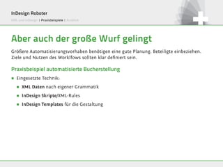 InDesign Roboter
XML und InDesign | Praxisbeispiele | Ausblick




Aber auch der große Wurf gelingt
Größere Automatisierungsvorhaben benötigen eine gute Planung. Beteiligte einbeziehen.
Ziele und Nutzen des Worklfows sollten klar definiert sein.

Praxisbeispiel automatisierte Bucherstellung
∏   Eingesetzte Technik:
    ∏   XML Daten nach eigener Grammatik

    ∏   InDesign Skripte/XML-Rules

    ∏   InDesign Templates für die Gestaltung
 