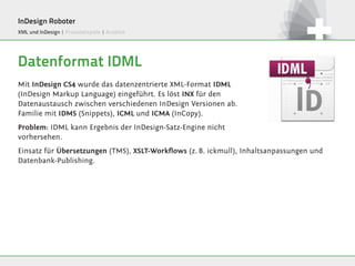 InDesign Roboter
XML und InDesign | Praxisbeispiele | Ausblick




Datenformat IDML
Mit InDesign CS4 wurde das datenzentrierte XML-Format IDML
(InDesign Markup Language) eingeführt. Es löst INX für den
Datenaustausch zwischen verschiedenen InDesign Versionen ab.
Familie mit IDMS (Snippets), ICML und ICMA (InCopy).
Problem: IDML kann Ergebnis der InDesign-Satz-Engine nicht
vorhersehen.
Einsatz für Übersetzungen (TMS), XSLT-Workflows (z. B. ickmull), Inhaltsanpassungen und
Datenbank-Publishing.
 