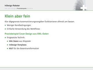 InDesign Roboter
XML und InDesign | Praxisbeispiele | Ausblick




Klein aber fein
Klar abgegrenzte Automatisierungsvorgaben funktionieren oftmals am besten.
∏   Weniger Randbedingungen
∏   Einfache Verwendung des Workflows

Praxisbeispiel Cover Design aus XML-Daten
∏   Eingesetzte Technik:
    ∏   XML Daten aus Klopotek

    ∏   InDesign-Templates

    ∏   XSLT für die Datentransformation
 