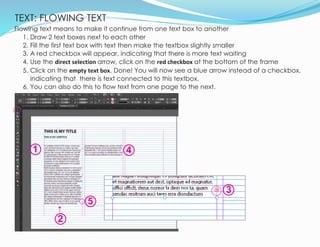 TEXT: FLOWING TEXT
17
Flowing text means to make it continue from one text box to another
1. Draw 2 text boxes next to each other
2. Fill the first text box with text then make the textbox slightly smaller
3. A red checkbox will appear, indicating that there is more text waiting
4. Use the direct selection arrow, click on the red checkbox at the bottom of the frame
5. Click on the empty text box. Done! You will now see a blue arrow instead of a checkbox,
indicating that there is text connected to this textbox.
6. You can also do this to flow text from one page to the next.
1
3
2
5
4
 