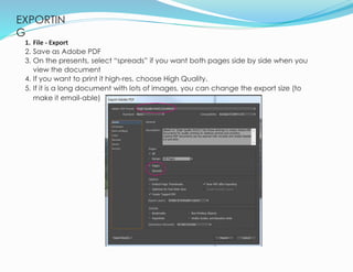 EXPORTIN
G
21
1. File - Export
2. Save as Adobe PDF
3. On the presents, select “spreads” if you want both pages side by side when you
view the document
4. If you want to print it high-res, choose High Quality.
5. If it is a long document with lots of images, you can change the export size (to
make it email-able)
 