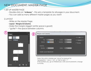 NEW DOCUMENT: MASTER PAGE
7
1.SET UP MASTER PAGE
- Double-click on “A-Master” - this sets a template for all pages in your doucment.
- You can add as many different master pages as you want!
2.LAYOUT
- While on the Master Page:
- Layout - Margins & Columns
- Make the margins bigger! (white space is good!)
- “gutter”= the space between columns
1
2
Note: the units in Adobe are “picas”(a measure for
typography) 1 pica = 1/6”, or 12pt so 6p0 = 1”
If this bothers you, go to Preferences- Units and Increments: change
to inches.
 