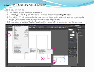 MASTER PAGE: PAGE NUMBERS
9
Add a page number:
1. Use the type tool to draw a text box.
2. Go to: Type - Insert Special Character - Markers - Insert Current Page Number
3. The letter “A” will appear in the text box on the master page. If you go to a regular
page, you will see that a page number has appeared!
4. If you want to add a “footer” such as the name of the document or the authors,
make a text box on the master page!
1
2
1
3
 