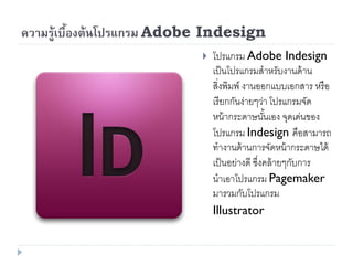ความรู้เบืองต้นโปรแกรม Adobe Indesign
          ้
                              โปรแกรม Adobe Indesign
                               เป็ นโปรแกรมสาหรับงานด้ าน
                               สิ่งพิมพ์ งานออกแบบเอกสาร หรื อ
                               เรี ยกกันง่ายๆว่า โปรแกรมจัด
                               หน้ ากระดาษนันเอง จุดเด่นของ
                                                ้
                               โปรแกรม Indesign คือสามารถ
                               ทางานด้ านการจัดหน้ ากระดาษได้
                               เป็ นอย่างดี ซึงคล้ ายๆกับการ
                                              ่
                               นาเอาโปรแกรม Pagemaker
                               มารวมกับโปรแกรม
                               Illustrator
 