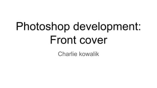 Photoshop development:
Front cover
Charlie kowalik
 