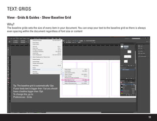 11
TEXT: GRIDS
View - Grids & Guides - Show Baseline Grid
Why?
The baseline gride sets the size of every item in your document. You can snap your text to the baseline grid so there is always
even spacing within the document regardless of font size or content
Tip: The baseline grid is automatically 12pt.
If your body text is bigger than 11pt you should
have a basline bigger than 12pt.
To change this, go to:
Preferences - Grids
 