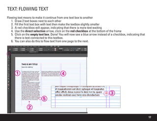 17
TEXT: FLOWING TEXT
Flowing text means to make it continue from one text box to another
1.	 Draw 2 text boxes next to each other
2.	 Fill the first text box with text then make the textbox slightly smaller
3.	 A red checkbox will appear, indicating that there is more text waiting
4.	 Use the direct selection arrow, click on the red checkbox at the bottom of the frame
5.	 Click on the empty text box. Done! You will now see a blue arrow instead of a checkbox, indicating that
there is text connected to this textbox.
6.	 You can also do this to flow text from one page to the next.
1
3
2
5
4
 