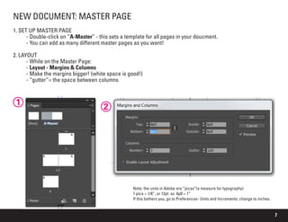 7
NEW DOCUMENT: MASTER PAGE
1. SET UP MASTER PAGE
	 - Double-click on “A-Master” - this sets a template for all pages in your doucment.
	 - You can add as many different master pages as you want!
2. LAYOUT
	 - While on the Master Page:
	- Layout - Margins & Columns
	 - Make the margins bigger! (white space is good!)
	 - “gutter”= the space between columns
1
2
Note: the units in Adobe are “picas”(a measure for typography)
1 pica = 1/6”, or 12pt so 6p0 = 1”
If this bothers you, go to Preferences- Units and Increments: change to inches.
 
