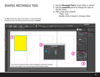 8
SHAPES: RECTANGLE TOOL 1.	 Use the Rectangle Tool to draw within a column.
2.	 Use the swatches panel to change the color of
the fill/ stroke
3.	 Add a new color swatch:
	 - “New” icon
	 - double-click on swatch, change colors
1
Tip: if you are using the same colors throughout a document, always
add a new swatch. You can also choose from Pantone colors.
2
3
3
Tip: tint changes the color of the swatch. to make something
transparent, go to the effects panel and change the opacity.
 