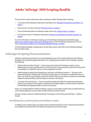 1
Adobe® InDesign® 2020 Scripting ReadMe
This document contains information about scripting in Adobe InDesign 2020, including:
• A summary of the InDesign scripting documentation (see “InDesign Scripting Documentation” on
page 1).
• Directions for running a script (see “Running Scripts” on page 2).
• A list and brief description of InDesign sample scripts (see “Sample Scripts” on page 2).
• A list of known issues in InDesign scripting (see “Known Issues Related to InDesign Scripting” on
page 9).
For more information on InDesign scripting, go to the InDesign developer documentation page,
https://www.adobe.io/apis/creativecloud/indesign.html, or visit the InDesign scripting User-to-User
forum, http://forums.adobe.com/community/indesign/indesign_scripting.
For late-breaking InDesign scripting news, see the latest version of this file on the InDesign developer
documentation page.
InDesign Scripting Documentation
InDesign scripting documentation can be downloaded as part of the Scripting SDK from the InDesign
developer documentation page (listed above). The scripting documentation set for InDesign comprises
the following:
• Adobe InDesign Scripting Tutorial — Shows how to get started with InDesign scripting. Covers
AppleScript, JavaScript, and VBScript in one PDF document. The introductory scripts in this document
are available as a single ZIP archive or can be copied from the PDF.
• Adobe InDesign Scripting Guide (AppleScript, JavaScript, and VBScript versions) — Discusses more
advanced InDesign scripting topics. All tutorial scripts shown are included in a single ZIP archive, so
there is no need to copy and paste scripts from the PDF. (Most scripts shown in the text are incomplete
fragments demonstrating a specific property, method, or technique.)
• JavaScript Tools and Features — Covers using the ExtendScript Toolkit for JavaScript development,
creating user interfaces with ScriptUI, using the File and Folder objects, and other features specific to
the ExtendScript language (Adobe’s version of JavaScript).
There is no Scripting Reference PDF for InDesign; instead, use the object-model viewer included with your
script-editing application (as described in Adobe InDesign Scripting Tutorial).
InDesign sample scripts are installed by default. They appear in the Scripts panel (Window > Utilities >
Scripts).
Installing the scripting documentation scripts
In addition to the sample scripts, all scripts shown (in fragmentary form) in the scripting documentation
are available for download from the InDesign developer documentation page.
 
