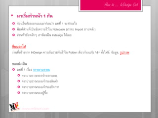 How to … InDesign Cs5

• มาเริ่มทาหน้า 1 กัน
   ก่อนอื่นต้องออกแบบมาก่อนว่า บทที่ 1 จะทาอะไร
   พิมพ์ส่วนที่เป็นข้อความไว้ใน Notepade (เราจะ Import ภายหลัง)
   ส่วนหัวข้อหลักๆ เราพิมพ์ใน Indesign ได้เลย

ลืมบอกไป
งานที่สร้างจาก InDesign ควรเก็บรวมกันไว้ใน Folder เดียวกันนะจ๊ะ ^&^ ทั้งไฟล์, ข้อมูล, รูปภาพ

ขอแบ่งเป็น
 บทที่ 1 เรื่อง จรรยาบรรณ
    จรรยาบรรณของนักออกแบบ
    จรรยาบรรณของเจ้าของสินค้า
    จรรยาบรรณของเจ้าของกิจการ
    จรรยาบรรณของผู้ซื้อ



        www.mfktsof.com
 