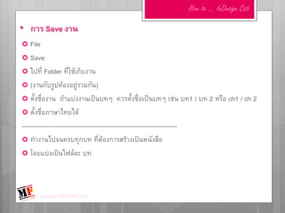 How to … InDesign Cs5

• การ Save งาน
 File
 Save
 ไปที่ Folder ที่ใช้เก็บงาน
 (งานกับรูปต้องอยู่รวมกัน)
 ตั้งชื่องาน     ถ้าแบ่งงานเป็นบทๆ ควรตั้งชื่อเป็นบทๆ เช่น บท1 / บท 2 หรือ ch1 / ch 2
 ตั้งชื่อภาษาไทยได้
---------------------------------------------------------------------------
 ทางานไปจนครบทุกบท ที่ต้องการสร้างเป็นหนังสือ
 โดยแบ่งเป็นไฟล์ละ บท




       www.mfktsof.com
 